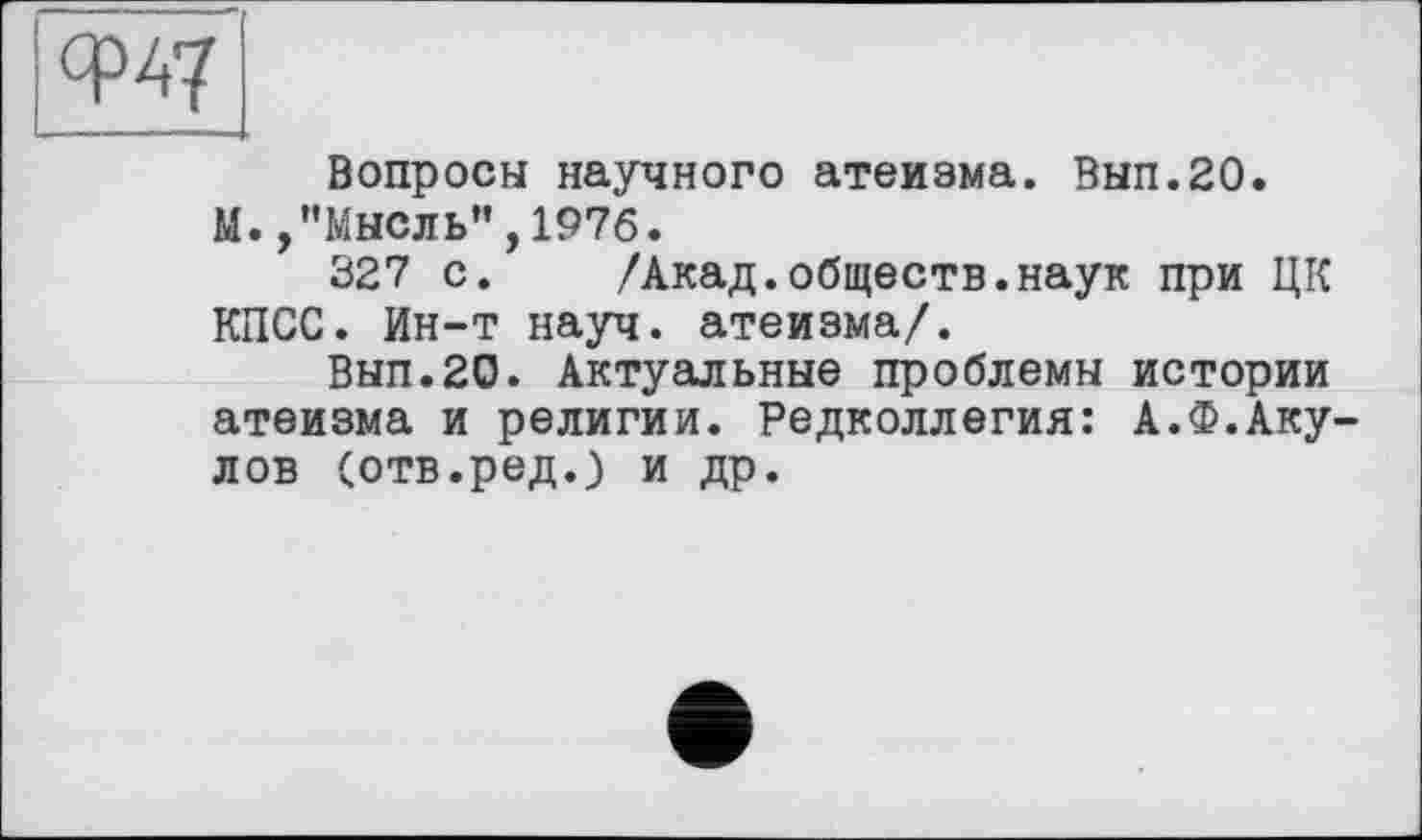 ﻿w
Вопросы научного атеизма. Вып.20.
М.,’’Мысль”, 1976.
327 с. /Акад.обществ.наук при ЦК КПСС. Ин-т науч, атеизма/.
Вып.20. Актуальные проблемы истории атеизма и религии. Редколлегия: А.Ф.Аку лов (отв.ред.) и др.